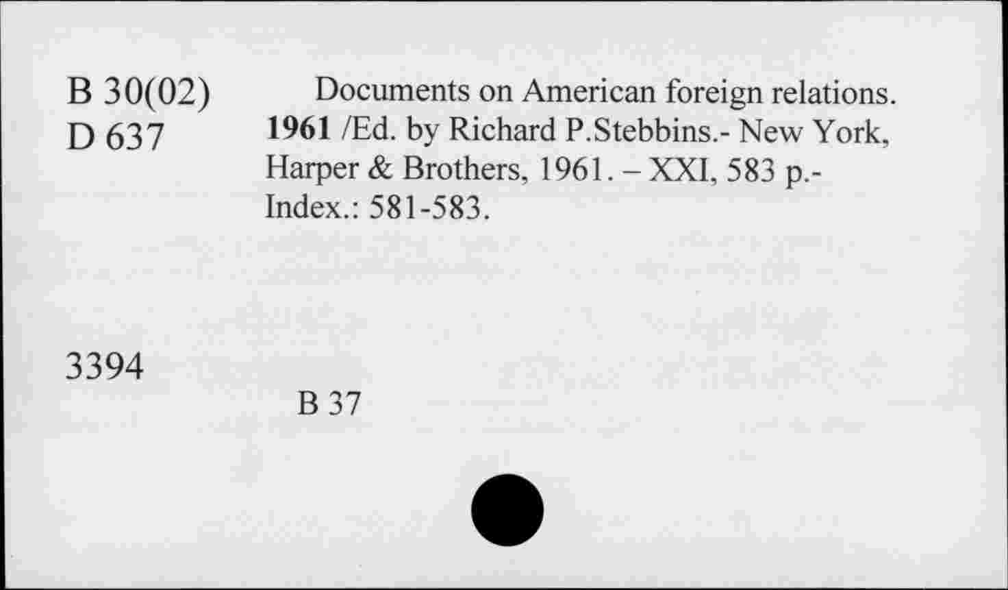 ﻿B 30(02) D637
Documents on American foreign relations. 1961 /Ed. by Richard P.Stebbins.- New York, Harper & Brothers, 1961. - XXI, 583 p.-Index.: 581-583.
3394
B 37